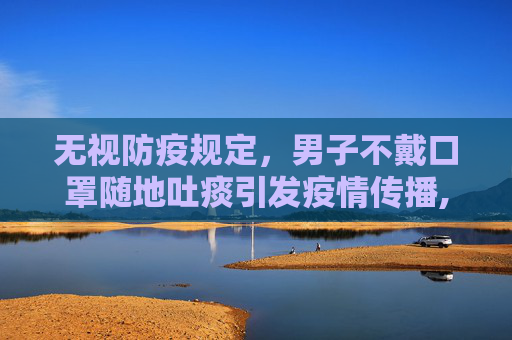 无视防疫规定，男子不戴口罩随地吐痰引发疫情传播,男子不戴口罩随地吐痰致数人被传染