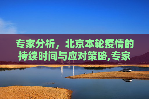 专家分析，北京本轮疫情的持续时间与应对策略,专家预测北京本轮疫情持续多久