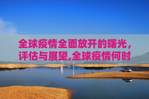 全球疫情全面放开的曙光，评估与展望,全球疫情何时全面放开