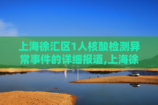 上海徐汇区1人核酸检测异常事件的详细报道,上海徐汇1人核酸异常