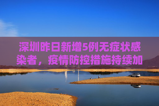 深圳昨日新增5例无症状感染者，疫情防控措施持续加强,深圳昨日新增5例无症状