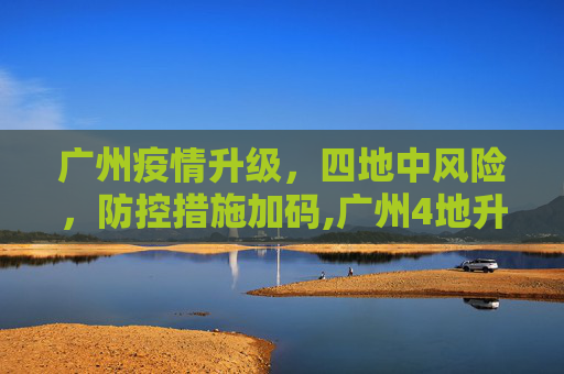 广州疫情升级，四地中风险，防控措施加码,广州4地升级为中风险地区