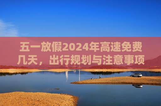 五一放假2024年高速免费几天，出行规划与注意事项,五一放假2024年高速免费几天