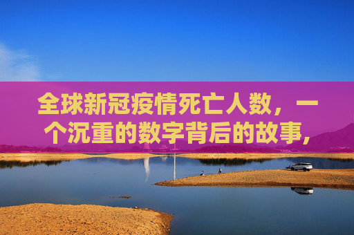 全球新冠疫情死亡人数，一个沉重的数字背后的故事,全球新冠疫情死亡人数