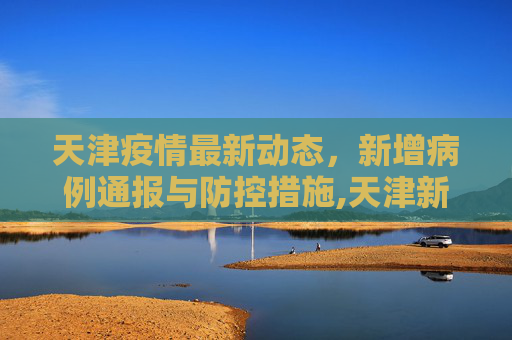 天津疫情最新动态，新增病例通报与防控措施,天津新增疫情最新通报