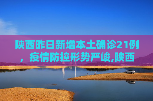 陕西昨日新增本土确诊21例，疫情防控形势严峻,陕西昨日新增本土确诊21例