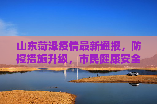 山东菏泽疫情最新通报，防控措施升级，市民健康安全得到保障,山东菏泽疫情最新通报