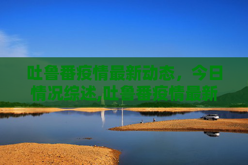 吐鲁番疫情最新动态，今日情况综述,吐鲁番疫情最新消息今天