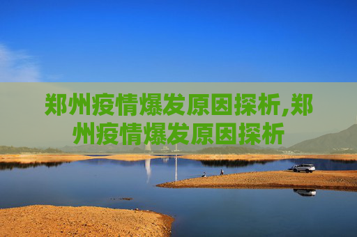 郑州疫情爆发原因探析,郑州疫情爆发原因探析