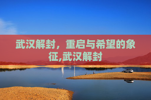 武汉解封，重启与希望的象征,武汉解封