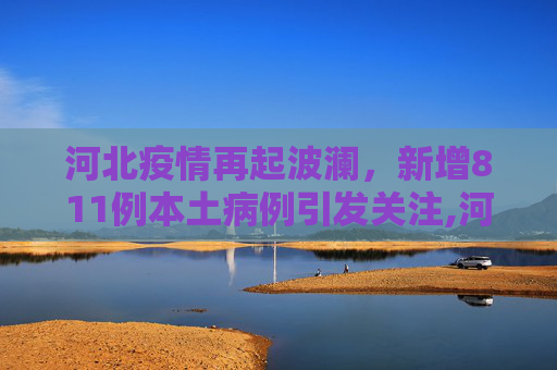 河北疫情再起波澜，新增811例本土病例引发关注,河北新增811例本土病例