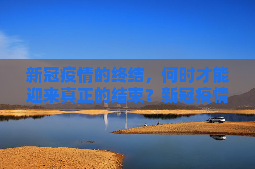 新冠疫情的终结，何时才能迎来真正的结束？新冠疫情何时才能真正结束？