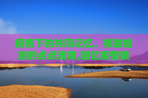 疫情下的共同记忆，核酸检测的点点滴滴,回忆疫情做核酸