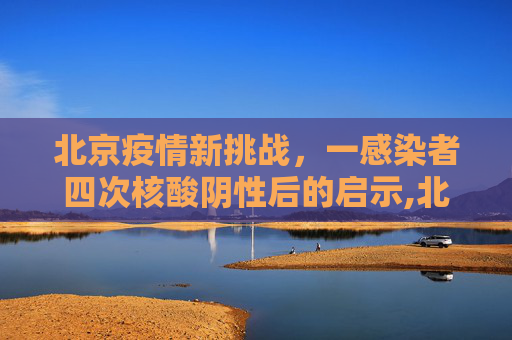 北京疫情新挑战，一感染者四次核酸阴性后的启示,北京一感染者4次核酸阴性