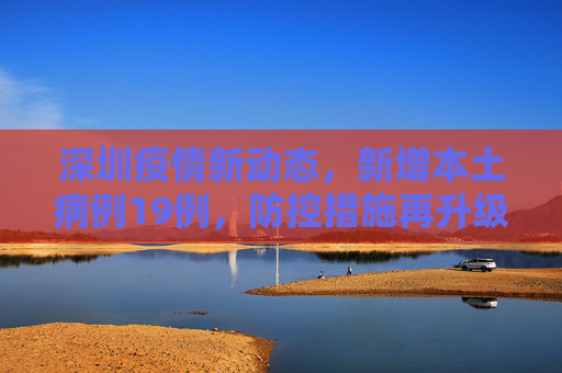 深圳疫情新动态，新增本土病例19例，防控措施再升级,深圳新增本土19例