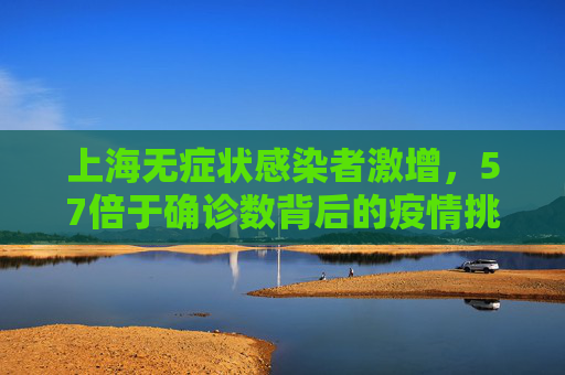 上海无症状感染者激增，57倍于确诊数背后的疫情挑战,上海无症状57倍于确诊数