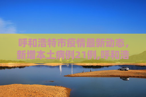 呼和浩特市疫情最新动态，新增本土病例21例,呼和浩特市新增本土21例