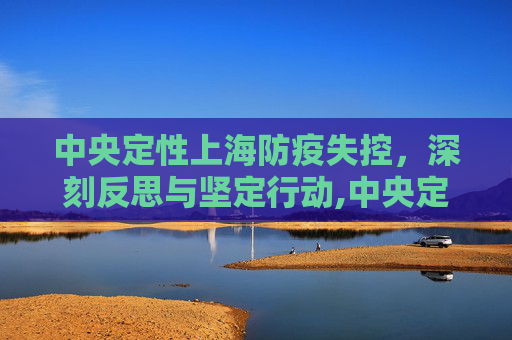 中央定性上海防疫失控，深刻反思与坚定行动,中央定性上海防疫失控