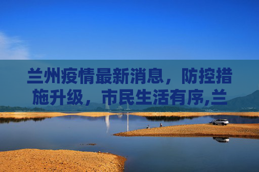 兰州疫情最新消息，防控措施升级，市民生活有序,兰州疫情最新消息