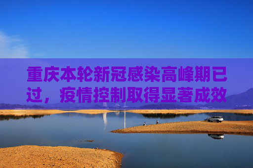 重庆本轮新冠感染高峰期已过，疫情控制取得显著成效,重庆本轮新冠感染高峰期已过