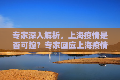 专家深入解析，上海疫情是否可控？专家回应上海疫情是否可控