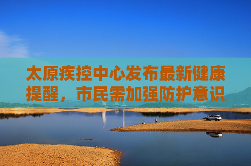 太原疾控中心发布最新健康提醒，市民需加强防护意识,太原疾控最新提醒