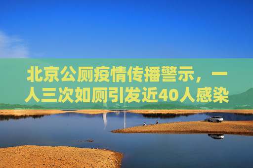 北京公厕疫情传播警示，一人三次如厕引发近40人感染的深刻教训,北京1人3次上公厕引发近40人感染