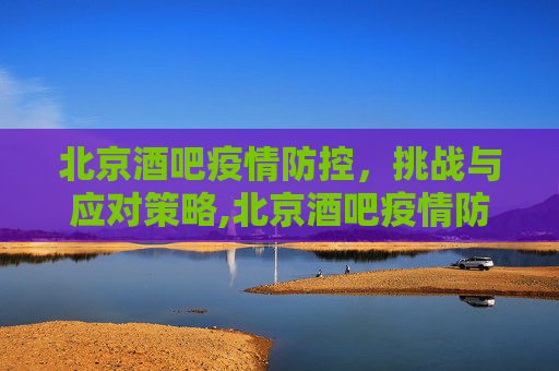 北京酒吧疫情防控，挑战与应对策略,北京酒吧疫情防控难度超上一波
