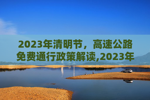 2023年清明节，高速公路免费通行政策解读,2023年清明节免高速费吗