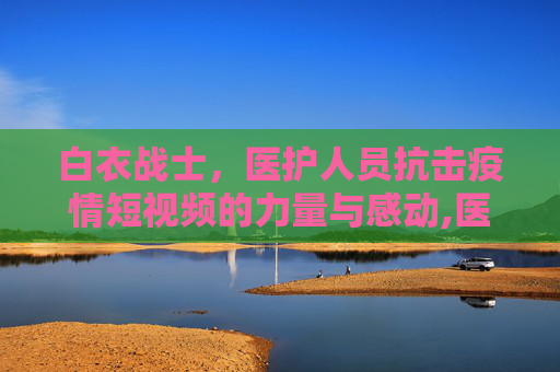 白衣战士，医护人员抗击疫情短视频的力量与感动,医护人员抗击疫情短视频