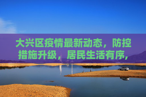 大兴区疫情最新动态，防控措施升级，居民生活有序,大兴疫情最新消息