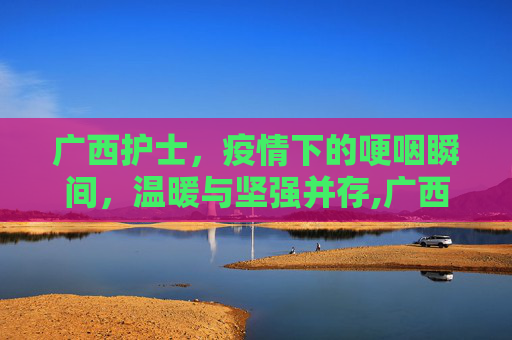 广西护士，疫情下的哽咽瞬间，温暖与坚强并存,广西护士疫情下的哽咽瞬间