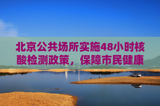 北京公共场所实施48小时核酸检测政策，保障市民健康与城市安全,北京进公共场所查48小时核酸