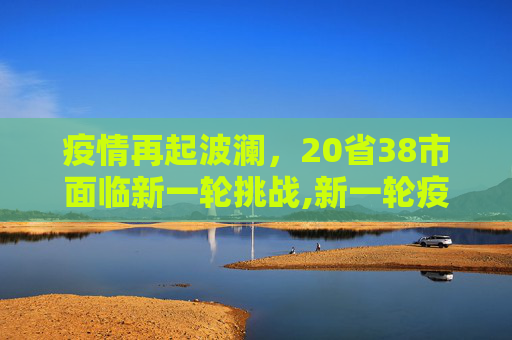 疫情再起波澜，20省38市面临新一轮挑战,新一轮疫情波及20省38市