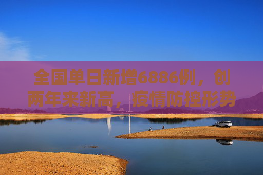 全国单日新增6886例，创两年来新高，疫情防控形势严峻,全国增6886例2年来单日最多