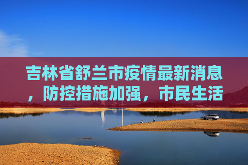 吉林省舒兰市疫情最新消息，防控措施加强，市民生活逐步恢复,吉林省舒兰市疫情最新消息