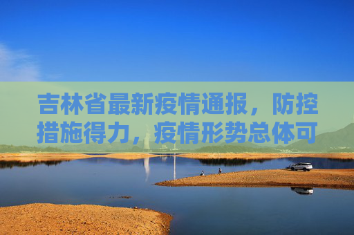 吉林省最新疫情通报，防控措施得力，疫情形势总体可控,吉林省最新疫情通报
