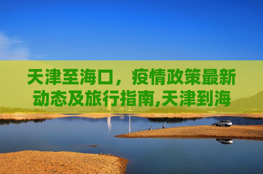 天津至海口，疫情政策最新动态及旅行指南,天津到海口疫情政策最新