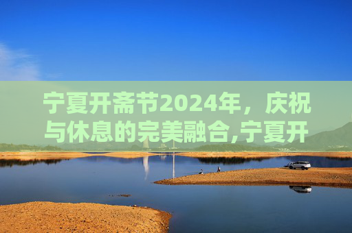宁夏开斋节2024年，庆祝与休息的完美融合,宁夏开斋节2024年放假几天