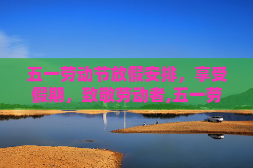 五一劳动节放假安排，享受假期，致敬劳动者,五一劳动节放假安排