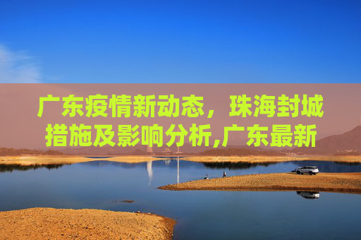 广东疫情新动态，珠海封城措施及影响分析,广东最新疫情珠海封城