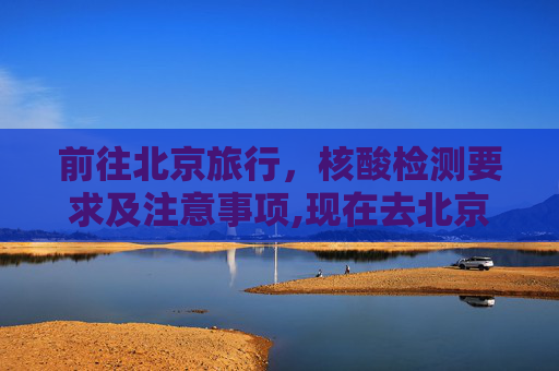 前往北京旅行，核酸检测要求及注意事项,现在去北京需要核酸检测吗