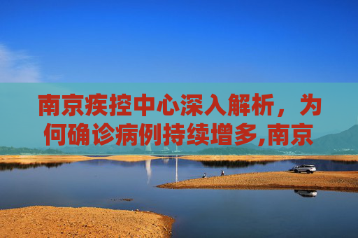 南京疾控中心深入解析，为何确诊病例持续增多,南京疾控回应为何确诊病例持续增多