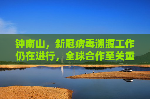 钟南山，新冠病毒溯源工作仍在进行，全球合作至关重要,钟南山说新冠病毒溯源尚未完成