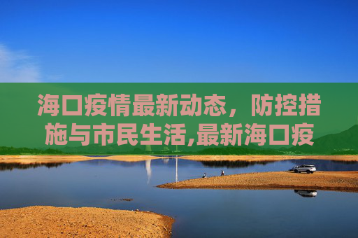 海口疫情最新动态，防控措施与市民生活,最新海口疫情
