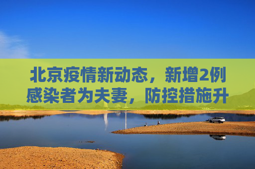 北京疫情新动态，新增2例感染者为夫妻，防控措施升级,北京新增2例感染者系夫妻
