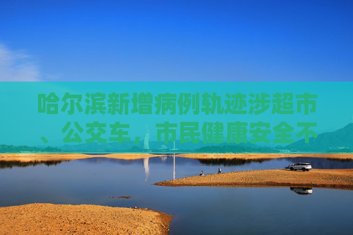 哈尔滨新增病例轨迹涉超市、公交车，市民健康安全不容忽视,哈尔滨新增病例轨迹涉超市、公交车