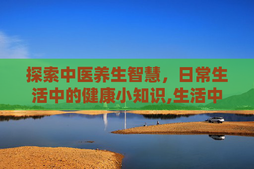 探索中医养生智慧，日常生活中的健康小知识,生活中的中医养生小知识