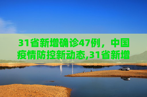 31省新增确诊47例，中国疫情防控新动态,31省新增确诊47例
