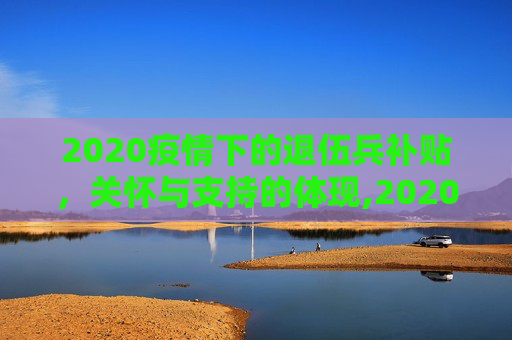 2020疫情下的退伍兵补贴，关怀与支持的体现,2020疫情下的退伍兵补贴